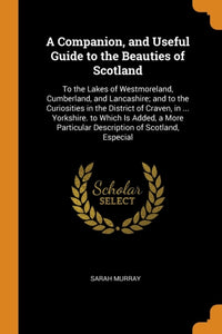 A Companion, and Useful Guide to the Beauties of Scotland : To the Lakes of Westmoreland, Cumberland, and Lancashire; And to the Curiosities in the District of Craven, in ... Yorkshire. to Which Is Ad - 9780341884026